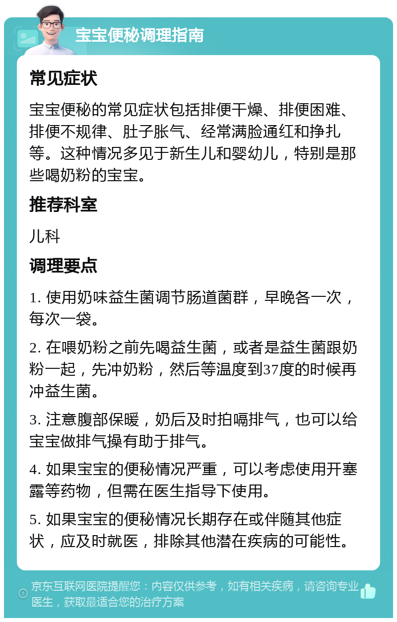 宝宝便秘调理指南 常见症状 宝宝便秘的常见症状包括排便干燥、排便困难、排便不规律、肚子胀气、经常满脸通红和挣扎等。这种情况多见于新生儿和婴幼儿，特别是那些喝奶粉的宝宝。 推荐科室 儿科 调理要点 1. 使用奶味益生菌调节肠道菌群，早晚各一次，每次一袋。 2. 在喂奶粉之前先喝益生菌，或者是益生菌跟奶粉一起，先冲奶粉，然后等温度到37度的时候再冲益生菌。 3. 注意腹部保暖，奶后及时拍嗝排气，也可以给宝宝做排气操有助于排气。 4. 如果宝宝的便秘情况严重，可以考虑使用开塞露等药物，但需在医生指导下使用。 5. 如果宝宝的便秘情况长期存在或伴随其他症状，应及时就医，排除其他潜在疾病的可能性。