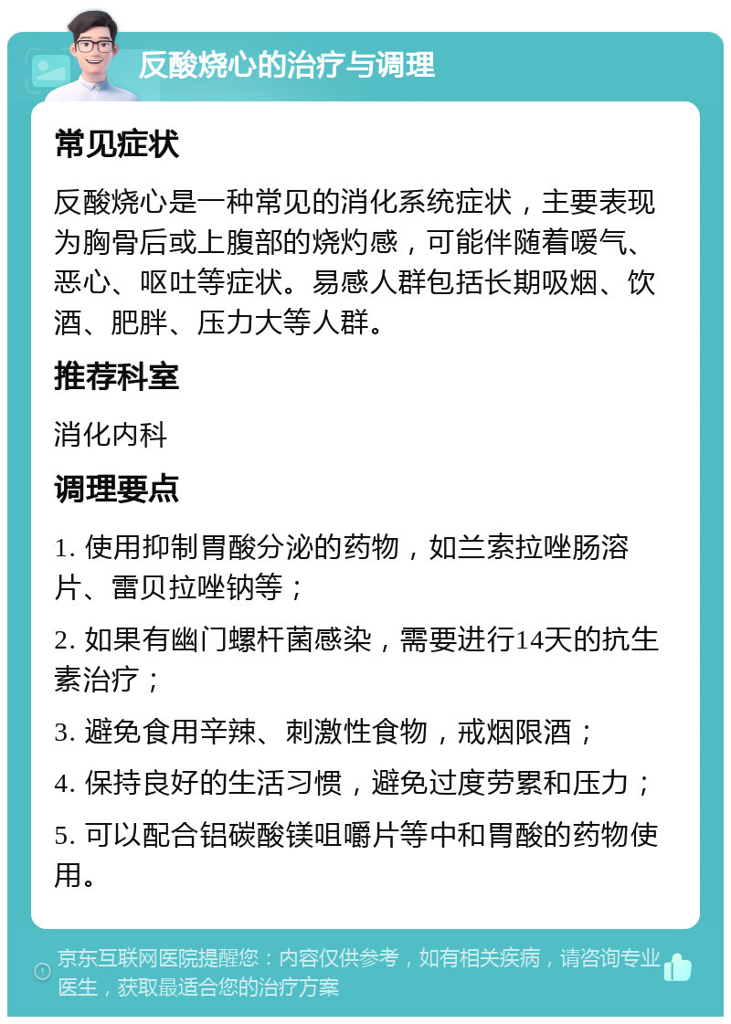 反酸烧心的治疗与调理 常见症状 反酸烧心是一种常见的消化系统症状，主要表现为胸骨后或上腹部的烧灼感，可能伴随着嗳气、恶心、呕吐等症状。易感人群包括长期吸烟、饮酒、肥胖、压力大等人群。 推荐科室 消化内科 调理要点 1. 使用抑制胃酸分泌的药物，如兰索拉唑肠溶片、雷贝拉唑钠等； 2. 如果有幽门螺杆菌感染，需要进行14天的抗生素治疗； 3. 避免食用辛辣、刺激性食物，戒烟限酒； 4. 保持良好的生活习惯，避免过度劳累和压力； 5. 可以配合铝碳酸镁咀嚼片等中和胃酸的药物使用。