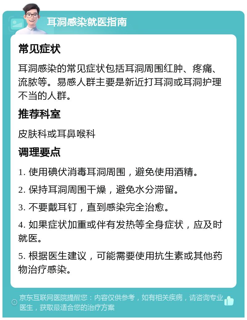 耳洞感染就医指南 常见症状 耳洞感染的常见症状包括耳洞周围红肿、疼痛、流脓等。易感人群主要是新近打耳洞或耳洞护理不当的人群。 推荐科室 皮肤科或耳鼻喉科 调理要点 1. 使用碘伏消毒耳洞周围，避免使用酒精。 2. 保持耳洞周围干燥，避免水分滞留。 3. 不要戴耳钉，直到感染完全治愈。 4. 如果症状加重或伴有发热等全身症状，应及时就医。 5. 根据医生建议，可能需要使用抗生素或其他药物治疗感染。