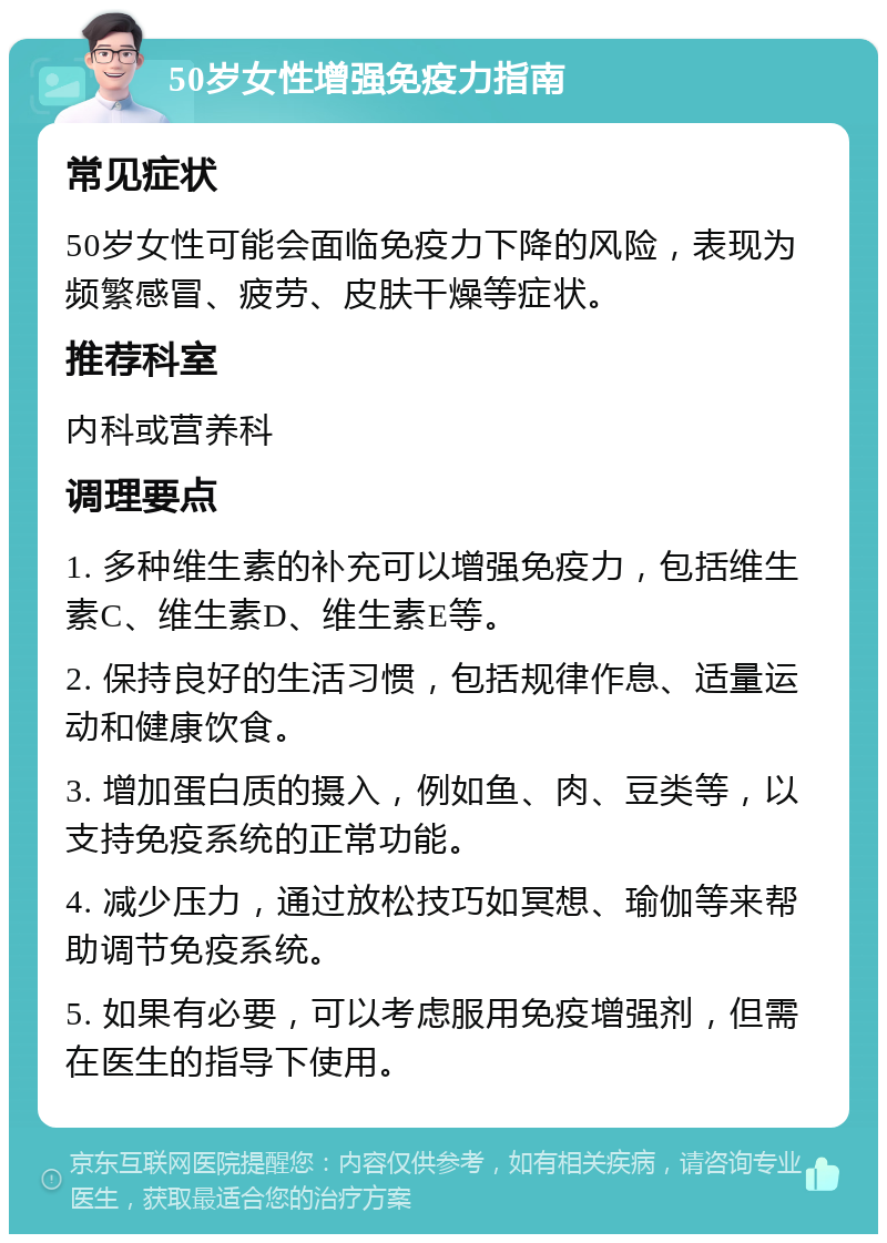 50岁女性增强免疫力指南 常见症状 50岁女性可能会面临免疫力下降的风险，表现为频繁感冒、疲劳、皮肤干燥等症状。 推荐科室 内科或营养科 调理要点 1. 多种维生素的补充可以增强免疫力，包括维生素C、维生素D、维生素E等。 2. 保持良好的生活习惯，包括规律作息、适量运动和健康饮食。 3. 增加蛋白质的摄入，例如鱼、肉、豆类等，以支持免疫系统的正常功能。 4. 减少压力，通过放松技巧如冥想、瑜伽等来帮助调节免疫系统。 5. 如果有必要，可以考虑服用免疫增强剂，但需在医生的指导下使用。