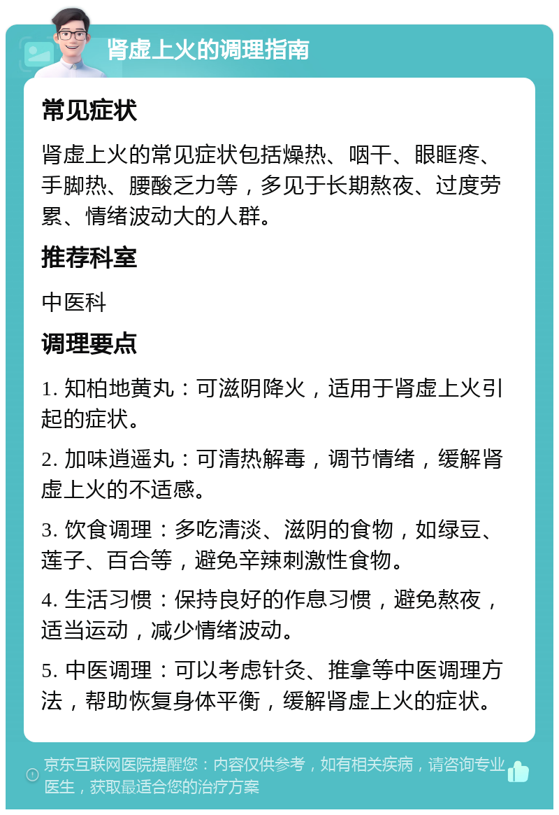 肾虚上火的调理指南 常见症状 肾虚上火的常见症状包括燥热、咽干、眼眶疼、手脚热、腰酸乏力等，多见于长期熬夜、过度劳累、情绪波动大的人群。 推荐科室 中医科 调理要点 1. 知柏地黄丸：可滋阴降火，适用于肾虚上火引起的症状。 2. 加味逍遥丸：可清热解毒，调节情绪，缓解肾虚上火的不适感。 3. 饮食调理：多吃清淡、滋阴的食物，如绿豆、莲子、百合等，避免辛辣刺激性食物。 4. 生活习惯：保持良好的作息习惯，避免熬夜，适当运动，减少情绪波动。 5. 中医调理：可以考虑针灸、推拿等中医调理方法，帮助恢复身体平衡，缓解肾虚上火的症状。