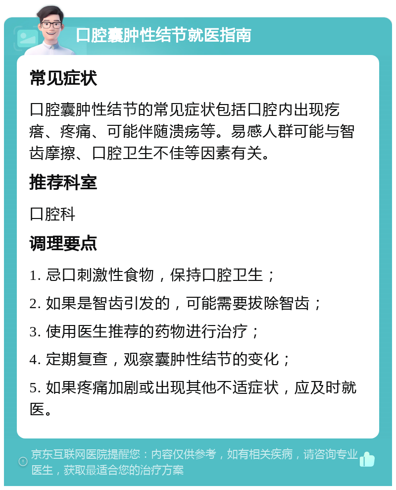 口腔囊肿性结节就医指南 常见症状 口腔囊肿性结节的常见症状包括口腔内出现疙瘩、疼痛、可能伴随溃疡等。易感人群可能与智齿摩擦、口腔卫生不佳等因素有关。 推荐科室 口腔科 调理要点 1. 忌口刺激性食物，保持口腔卫生； 2. 如果是智齿引发的，可能需要拔除智齿； 3. 使用医生推荐的药物进行治疗； 4. 定期复查，观察囊肿性结节的变化； 5. 如果疼痛加剧或出现其他不适症状，应及时就医。