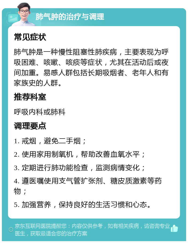 肺气肿的治疗与调理 常见症状 肺气肿是一种慢性阻塞性肺疾病，主要表现为呼吸困难、咳嗽、咳痰等症状，尤其在活动后或夜间加重。易感人群包括长期吸烟者、老年人和有家族史的人群。 推荐科室 呼吸内科或肺科 调理要点 1. 戒烟，避免二手烟； 2. 使用家用制氧机，帮助改善血氧水平； 3. 定期进行肺功能检查，监测病情变化； 4. 遵医嘱使用支气管扩张剂、糖皮质激素等药物； 5. 加强营养，保持良好的生活习惯和心态。