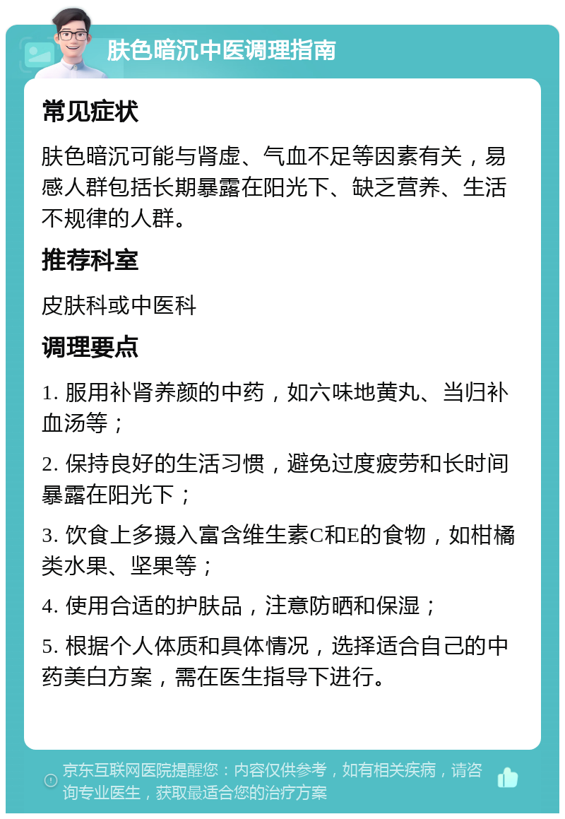 肤色暗沉中医调理指南 常见症状 肤色暗沉可能与肾虚、气血不足等因素有关，易感人群包括长期暴露在阳光下、缺乏营养、生活不规律的人群。 推荐科室 皮肤科或中医科 调理要点 1. 服用补肾养颜的中药，如六味地黄丸、当归补血汤等； 2. 保持良好的生活习惯，避免过度疲劳和长时间暴露在阳光下； 3. 饮食上多摄入富含维生素C和E的食物，如柑橘类水果、坚果等； 4. 使用合适的护肤品，注意防晒和保湿； 5. 根据个人体质和具体情况，选择适合自己的中药美白方案，需在医生指导下进行。