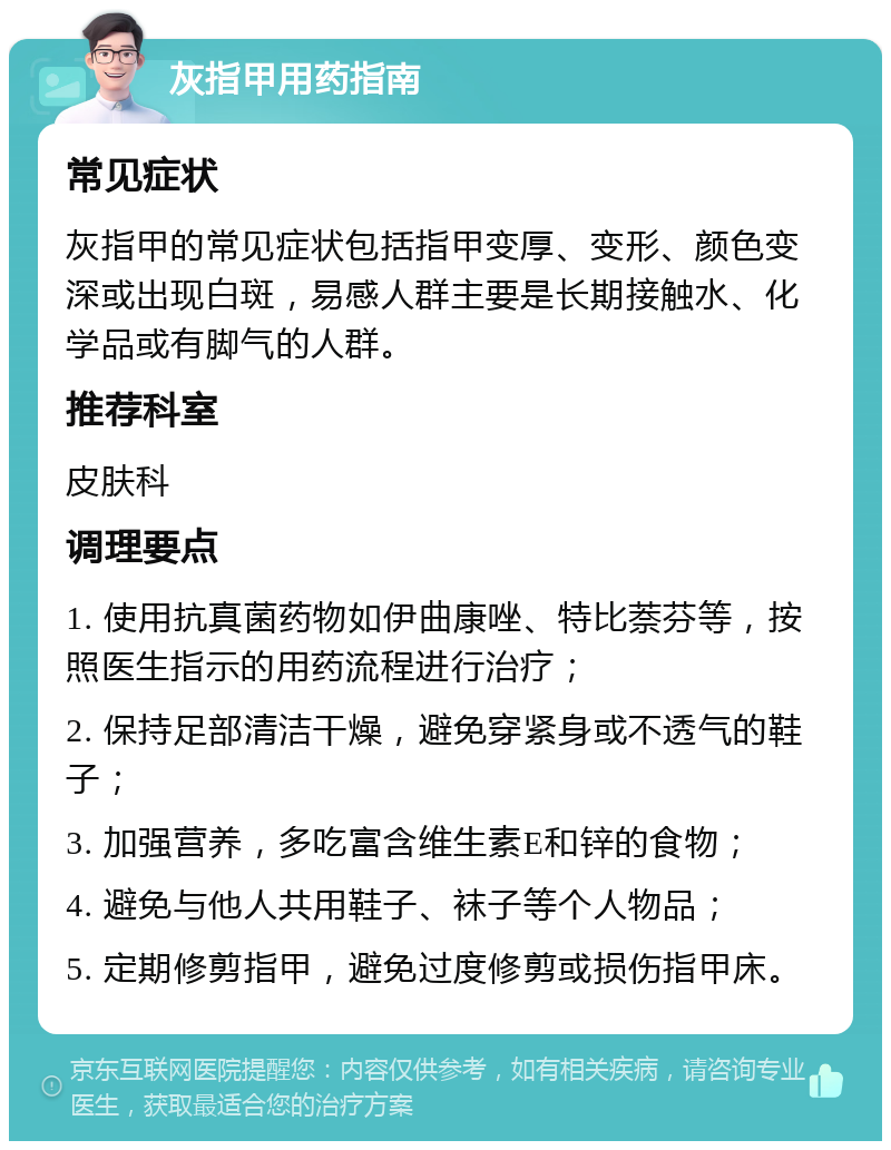 灰指甲用药指南 常见症状 灰指甲的常见症状包括指甲变厚、变形、颜色变深或出现白斑，易感人群主要是长期接触水、化学品或有脚气的人群。 推荐科室 皮肤科 调理要点 1. 使用抗真菌药物如伊曲康唑、特比萘芬等，按照医生指示的用药流程进行治疗； 2. 保持足部清洁干燥，避免穿紧身或不透气的鞋子； 3. 加强营养，多吃富含维生素E和锌的食物； 4. 避免与他人共用鞋子、袜子等个人物品； 5. 定期修剪指甲，避免过度修剪或损伤指甲床。