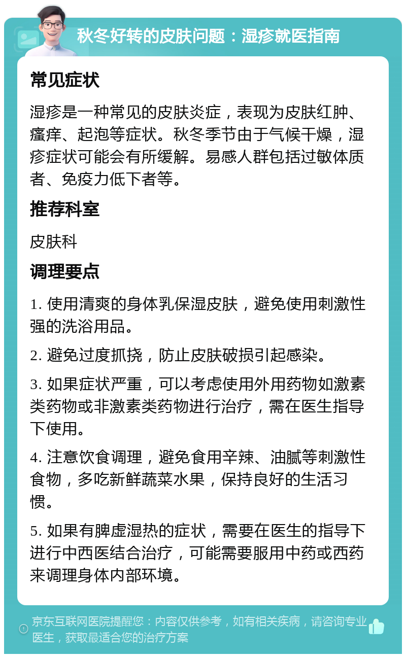 秋冬好转的皮肤问题：湿疹就医指南 常见症状 湿疹是一种常见的皮肤炎症，表现为皮肤红肿、瘙痒、起泡等症状。秋冬季节由于气候干燥，湿疹症状可能会有所缓解。易感人群包括过敏体质者、免疫力低下者等。 推荐科室 皮肤科 调理要点 1. 使用清爽的身体乳保湿皮肤，避免使用刺激性强的洗浴用品。 2. 避免过度抓挠，防止皮肤破损引起感染。 3. 如果症状严重，可以考虑使用外用药物如激素类药物或非激素类药物进行治疗，需在医生指导下使用。 4. 注意饮食调理，避免食用辛辣、油腻等刺激性食物，多吃新鲜蔬菜水果，保持良好的生活习惯。 5. 如果有脾虚湿热的症状，需要在医生的指导下进行中西医结合治疗，可能需要服用中药或西药来调理身体内部环境。