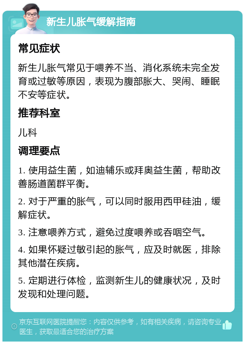 新生儿胀气缓解指南 常见症状 新生儿胀气常见于喂养不当、消化系统未完全发育或过敏等原因，表现为腹部胀大、哭闹、睡眠不安等症状。 推荐科室 儿科 调理要点 1. 使用益生菌，如迪辅乐或拜奥益生菌，帮助改善肠道菌群平衡。 2. 对于严重的胀气，可以同时服用西甲硅油，缓解症状。 3. 注意喂养方式，避免过度喂养或吞咽空气。 4. 如果怀疑过敏引起的胀气，应及时就医，排除其他潜在疾病。 5. 定期进行体检，监测新生儿的健康状况，及时发现和处理问题。