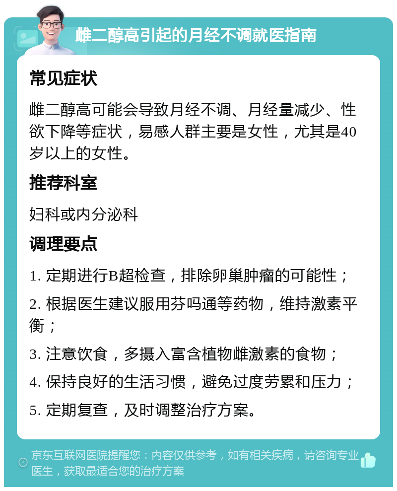 雌二醇高引起的月经不调就医指南 常见症状 雌二醇高可能会导致月经不调、月经量减少、性欲下降等症状，易感人群主要是女性，尤其是40岁以上的女性。 推荐科室 妇科或内分泌科 调理要点 1. 定期进行B超检查，排除卵巢肿瘤的可能性； 2. 根据医生建议服用芬吗通等药物，维持激素平衡； 3. 注意饮食，多摄入富含植物雌激素的食物； 4. 保持良好的生活习惯，避免过度劳累和压力； 5. 定期复查，及时调整治疗方案。