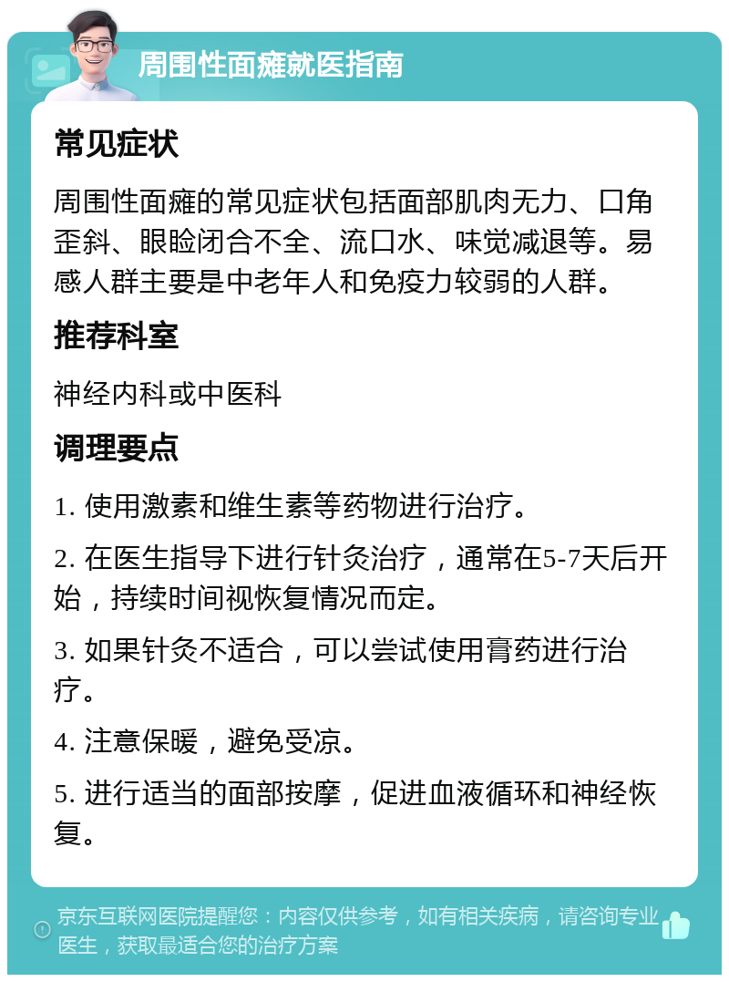 周围性面瘫就医指南 常见症状 周围性面瘫的常见症状包括面部肌肉无力、口角歪斜、眼睑闭合不全、流口水、味觉减退等。易感人群主要是中老年人和免疫力较弱的人群。 推荐科室 神经内科或中医科 调理要点 1. 使用激素和维生素等药物进行治疗。 2. 在医生指导下进行针灸治疗，通常在5-7天后开始，持续时间视恢复情况而定。 3. 如果针灸不适合，可以尝试使用膏药进行治疗。 4. 注意保暖，避免受凉。 5. 进行适当的面部按摩，促进血液循环和神经恢复。