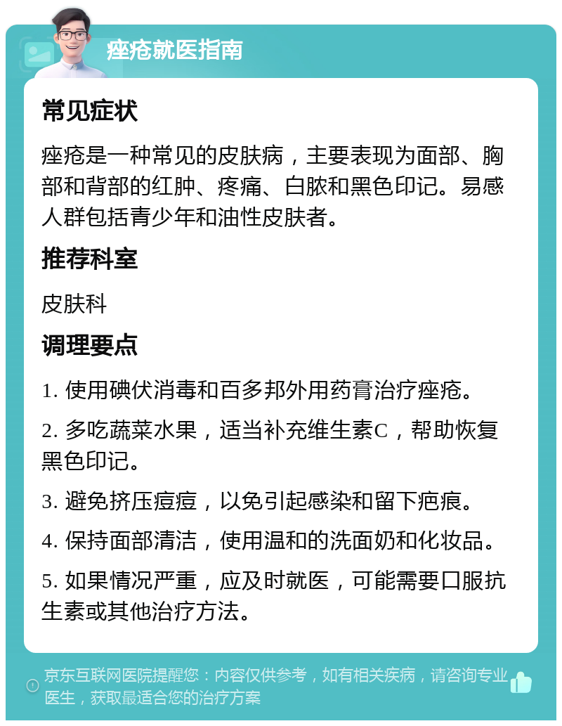 痤疮就医指南 常见症状 痤疮是一种常见的皮肤病，主要表现为面部、胸部和背部的红肿、疼痛、白脓和黑色印记。易感人群包括青少年和油性皮肤者。 推荐科室 皮肤科 调理要点 1. 使用碘伏消毒和百多邦外用药膏治疗痤疮。 2. 多吃蔬菜水果，适当补充维生素C，帮助恢复黑色印记。 3. 避免挤压痘痘，以免引起感染和留下疤痕。 4. 保持面部清洁，使用温和的洗面奶和化妆品。 5. 如果情况严重，应及时就医，可能需要口服抗生素或其他治疗方法。