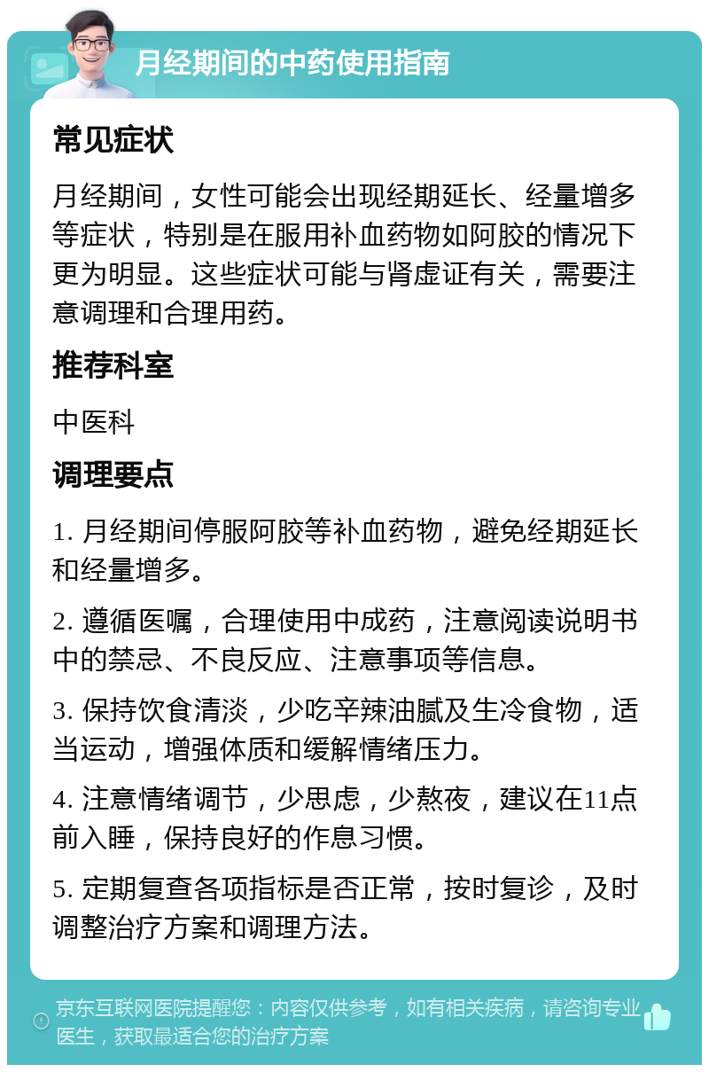 月经期间的中药使用指南 常见症状 月经期间，女性可能会出现经期延长、经量增多等症状，特别是在服用补血药物如阿胶的情况下更为明显。这些症状可能与肾虚证有关，需要注意调理和合理用药。 推荐科室 中医科 调理要点 1. 月经期间停服阿胶等补血药物，避免经期延长和经量增多。 2. 遵循医嘱，合理使用中成药，注意阅读说明书中的禁忌、不良反应、注意事项等信息。 3. 保持饮食清淡，少吃辛辣油腻及生冷食物，适当运动，增强体质和缓解情绪压力。 4. 注意情绪调节，少思虑，少熬夜，建议在11点前入睡，保持良好的作息习惯。 5. 定期复查各项指标是否正常，按时复诊，及时调整治疗方案和调理方法。