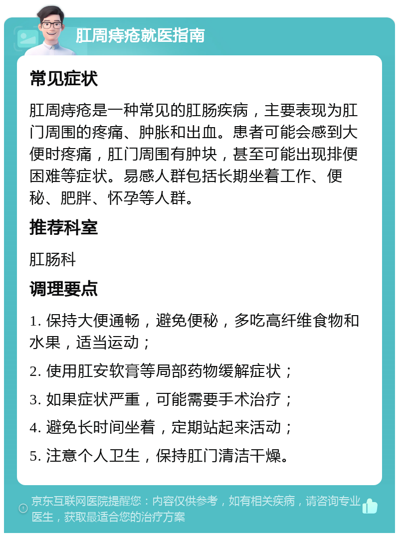 肛周痔疮就医指南 常见症状 肛周痔疮是一种常见的肛肠疾病，主要表现为肛门周围的疼痛、肿胀和出血。患者可能会感到大便时疼痛，肛门周围有肿块，甚至可能出现排便困难等症状。易感人群包括长期坐着工作、便秘、肥胖、怀孕等人群。 推荐科室 肛肠科 调理要点 1. 保持大便通畅，避免便秘，多吃高纤维食物和水果，适当运动； 2. 使用肛安软膏等局部药物缓解症状； 3. 如果症状严重，可能需要手术治疗； 4. 避免长时间坐着，定期站起来活动； 5. 注意个人卫生，保持肛门清洁干燥。