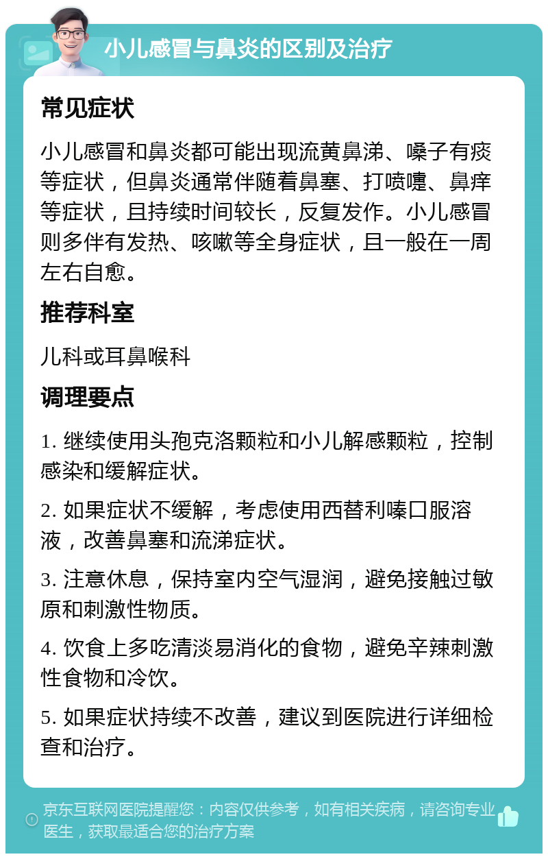 小儿感冒与鼻炎的区别及治疗 常见症状 小儿感冒和鼻炎都可能出现流黄鼻涕、嗓子有痰等症状，但鼻炎通常伴随着鼻塞、打喷嚏、鼻痒等症状，且持续时间较长，反复发作。小儿感冒则多伴有发热、咳嗽等全身症状，且一般在一周左右自愈。 推荐科室 儿科或耳鼻喉科 调理要点 1. 继续使用头孢克洛颗粒和小儿解感颗粒，控制感染和缓解症状。 2. 如果症状不缓解，考虑使用西替利嗪口服溶液，改善鼻塞和流涕症状。 3. 注意休息，保持室内空气湿润，避免接触过敏原和刺激性物质。 4. 饮食上多吃清淡易消化的食物，避免辛辣刺激性食物和冷饮。 5. 如果症状持续不改善，建议到医院进行详细检查和治疗。