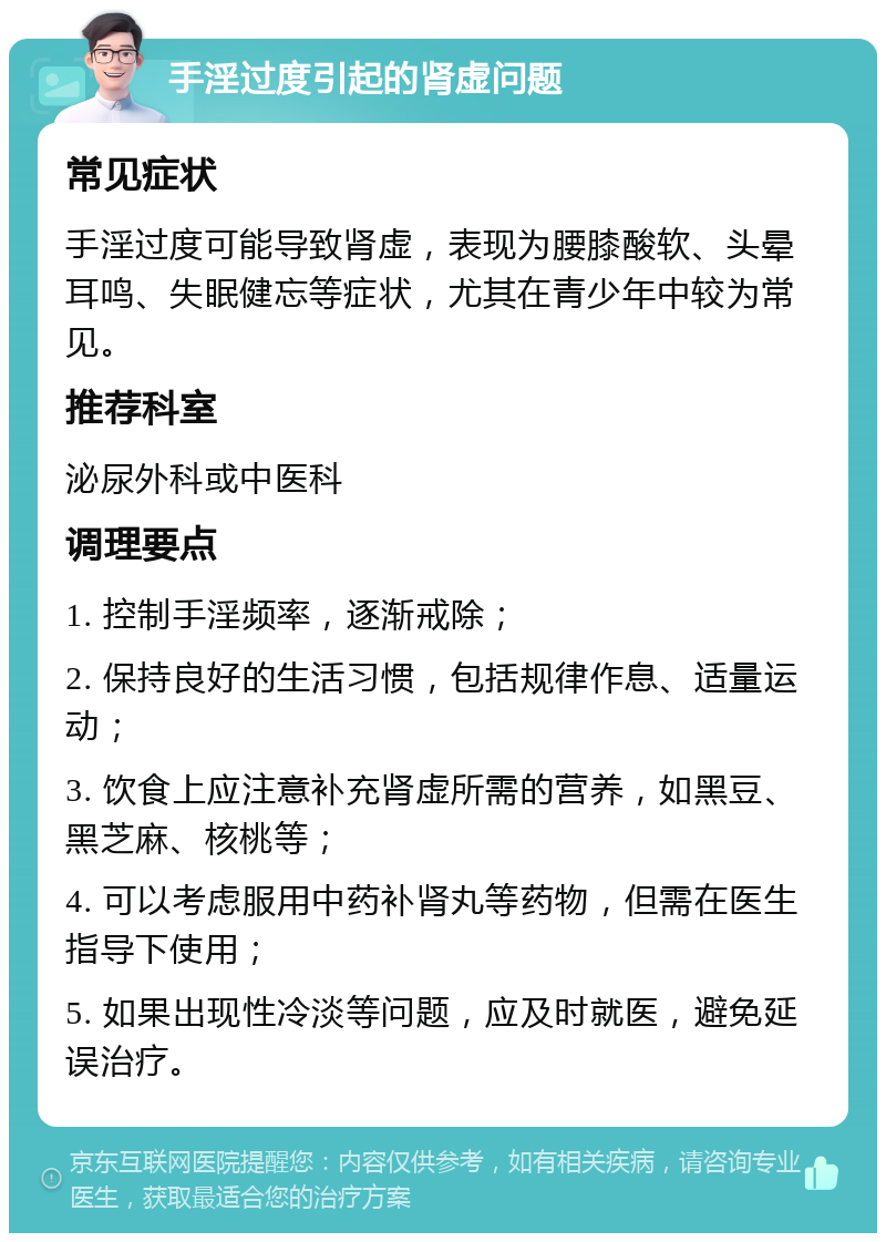 手淫过度引起的肾虚问题 常见症状 手淫过度可能导致肾虚，表现为腰膝酸软、头晕耳鸣、失眠健忘等症状，尤其在青少年中较为常见。 推荐科室 泌尿外科或中医科 调理要点 1. 控制手淫频率，逐渐戒除； 2. 保持良好的生活习惯，包括规律作息、适量运动； 3. 饮食上应注意补充肾虚所需的营养，如黑豆、黑芝麻、核桃等； 4. 可以考虑服用中药补肾丸等药物，但需在医生指导下使用； 5. 如果出现性冷淡等问题，应及时就医，避免延误治疗。