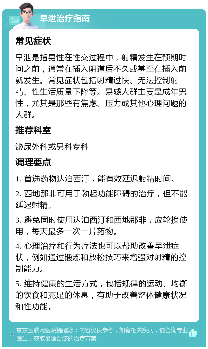 早泄治疗指南 常见症状 早泄是指男性在性交过程中，射精发生在预期时间之前，通常在插入阴道后不久或甚至在插入前就发生。常见症状包括射精过快、无法控制射精、性生活质量下降等。易感人群主要是成年男性，尤其是那些有焦虑、压力或其他心理问题的人群。 推荐科室 泌尿外科或男科专科 调理要点 1. 首选药物达泊西汀，能有效延迟射精时间。 2. 西地那非可用于勃起功能障碍的治疗，但不能延迟射精。 3. 避免同时使用达泊西汀和西地那非，应轮换使用，每天最多一次一片药物。 4. 心理治疗和行为疗法也可以帮助改善早泄症状，例如通过锻炼和放松技巧来增强对射精的控制能力。 5. 维持健康的生活方式，包括规律的运动、均衡的饮食和充足的休息，有助于改善整体健康状况和性功能。