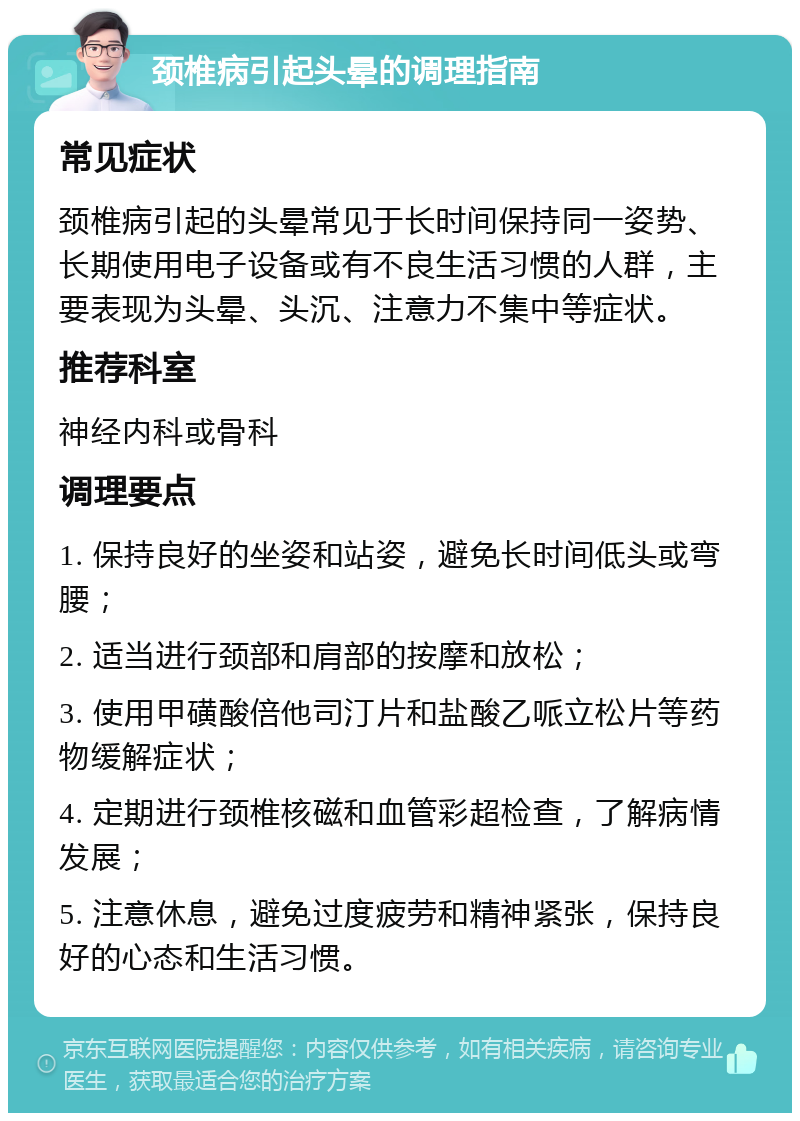 颈椎病引起头晕的调理指南 常见症状 颈椎病引起的头晕常见于长时间保持同一姿势、长期使用电子设备或有不良生活习惯的人群，主要表现为头晕、头沉、注意力不集中等症状。 推荐科室 神经内科或骨科 调理要点 1. 保持良好的坐姿和站姿，避免长时间低头或弯腰； 2. 适当进行颈部和肩部的按摩和放松； 3. 使用甲磺酸倍他司汀片和盐酸乙哌立松片等药物缓解症状； 4. 定期进行颈椎核磁和血管彩超检查，了解病情发展； 5. 注意休息，避免过度疲劳和精神紧张，保持良好的心态和生活习惯。