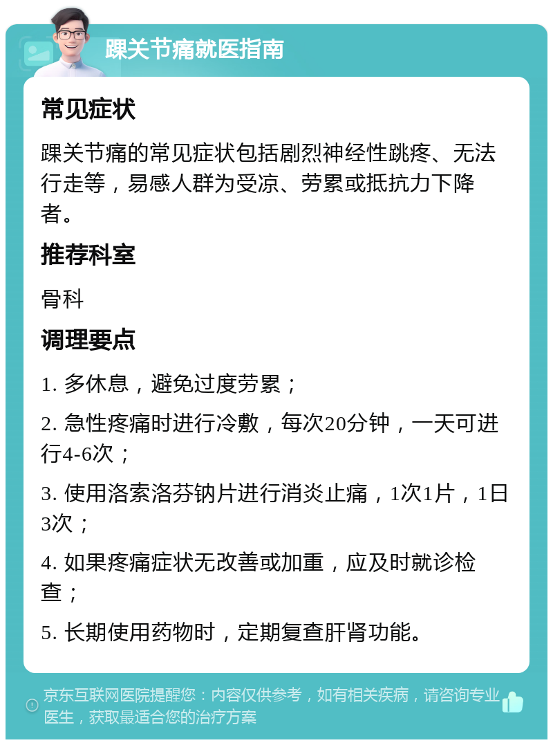 踝关节痛就医指南 常见症状 踝关节痛的常见症状包括剧烈神经性跳疼、无法行走等，易感人群为受凉、劳累或抵抗力下降者。 推荐科室 骨科 调理要点 1. 多休息，避免过度劳累； 2. 急性疼痛时进行冷敷，每次20分钟，一天可进行4-6次； 3. 使用洛索洛芬钠片进行消炎止痛，1次1片，1日3次； 4. 如果疼痛症状无改善或加重，应及时就诊检查； 5. 长期使用药物时，定期复查肝肾功能。