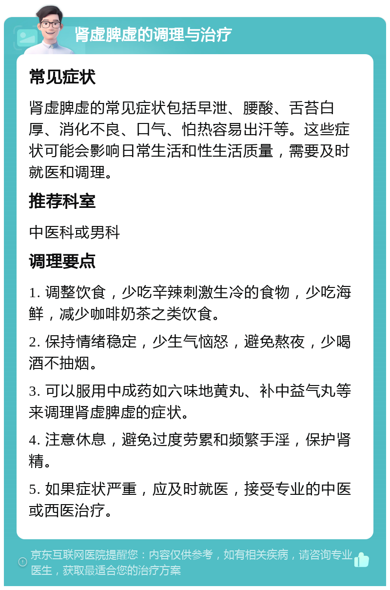 肾虚脾虚的调理与治疗 常见症状 肾虚脾虚的常见症状包括早泄、腰酸、舌苔白厚、消化不良、口气、怕热容易出汗等。这些症状可能会影响日常生活和性生活质量，需要及时就医和调理。 推荐科室 中医科或男科 调理要点 1. 调整饮食，少吃辛辣刺激生冷的食物，少吃海鲜，减少咖啡奶茶之类饮食。 2. 保持情绪稳定，少生气恼怒，避免熬夜，少喝酒不抽烟。 3. 可以服用中成药如六味地黄丸、补中益气丸等来调理肾虚脾虚的症状。 4. 注意休息，避免过度劳累和频繁手淫，保护肾精。 5. 如果症状严重，应及时就医，接受专业的中医或西医治疗。