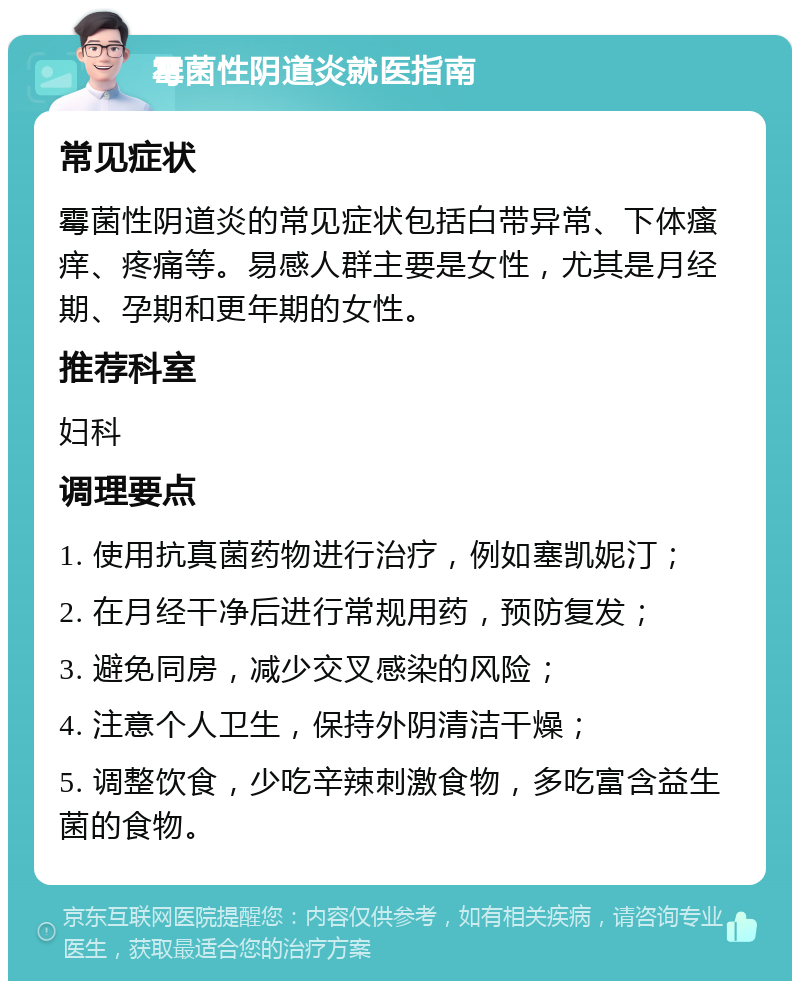 霉菌性阴道炎就医指南 常见症状 霉菌性阴道炎的常见症状包括白带异常、下体瘙痒、疼痛等。易感人群主要是女性，尤其是月经期、孕期和更年期的女性。 推荐科室 妇科 调理要点 1. 使用抗真菌药物进行治疗，例如塞凯妮汀； 2. 在月经干净后进行常规用药，预防复发； 3. 避免同房，减少交叉感染的风险； 4. 注意个人卫生，保持外阴清洁干燥； 5. 调整饮食，少吃辛辣刺激食物，多吃富含益生菌的食物。