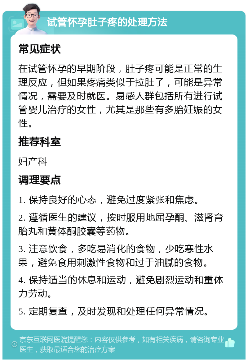 试管怀孕肚子疼的处理方法 常见症状 在试管怀孕的早期阶段，肚子疼可能是正常的生理反应，但如果疼痛类似于拉肚子，可能是异常情况，需要及时就医。易感人群包括所有进行试管婴儿治疗的女性，尤其是那些有多胎妊娠的女性。 推荐科室 妇产科 调理要点 1. 保持良好的心态，避免过度紧张和焦虑。 2. 遵循医生的建议，按时服用地屈孕酮、滋肾育胎丸和黄体酮胶囊等药物。 3. 注意饮食，多吃易消化的食物，少吃寒性水果，避免食用刺激性食物和过于油腻的食物。 4. 保持适当的休息和运动，避免剧烈运动和重体力劳动。 5. 定期复查，及时发现和处理任何异常情况。