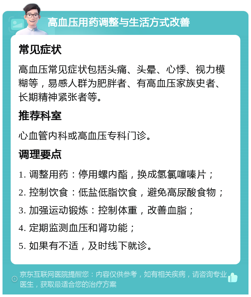 高血压用药调整与生活方式改善 常见症状 高血压常见症状包括头痛、头晕、心悸、视力模糊等，易感人群为肥胖者、有高血压家族史者、长期精神紧张者等。 推荐科室 心血管内科或高血压专科门诊。 调理要点 1. 调整用药：停用螺内酯，换成氢氯噻嗪片； 2. 控制饮食：低盐低脂饮食，避免高尿酸食物； 3. 加强运动锻炼：控制体重，改善血脂； 4. 定期监测血压和肾功能； 5. 如果有不适，及时线下就诊。