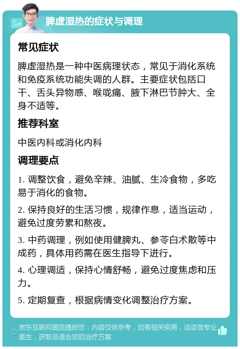 脾虚湿热的症状与调理 常见症状 脾虚湿热是一种中医病理状态，常见于消化系统和免疫系统功能失调的人群。主要症状包括口干、舌头异物感、喉咙痛、腋下淋巴节肿大、全身不适等。 推荐科室 中医内科或消化内科 调理要点 1. 调整饮食，避免辛辣、油腻、生冷食物，多吃易于消化的食物。 2. 保持良好的生活习惯，规律作息，适当运动，避免过度劳累和熬夜。 3. 中药调理，例如使用健脾丸、参苓白术散等中成药，具体用药需在医生指导下进行。 4. 心理调适，保持心情舒畅，避免过度焦虑和压力。 5. 定期复查，根据病情变化调整治疗方案。