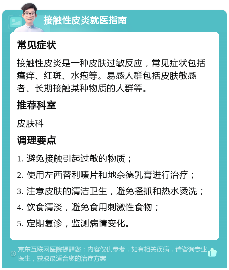 接触性皮炎就医指南 常见症状 接触性皮炎是一种皮肤过敏反应，常见症状包括瘙痒、红斑、水疱等。易感人群包括皮肤敏感者、长期接触某种物质的人群等。 推荐科室 皮肤科 调理要点 1. 避免接触引起过敏的物质； 2. 使用左西替利嗪片和地奈德乳膏进行治疗； 3. 注意皮肤的清洁卫生，避免搔抓和热水烫洗； 4. 饮食清淡，避免食用刺激性食物； 5. 定期复诊，监测病情变化。