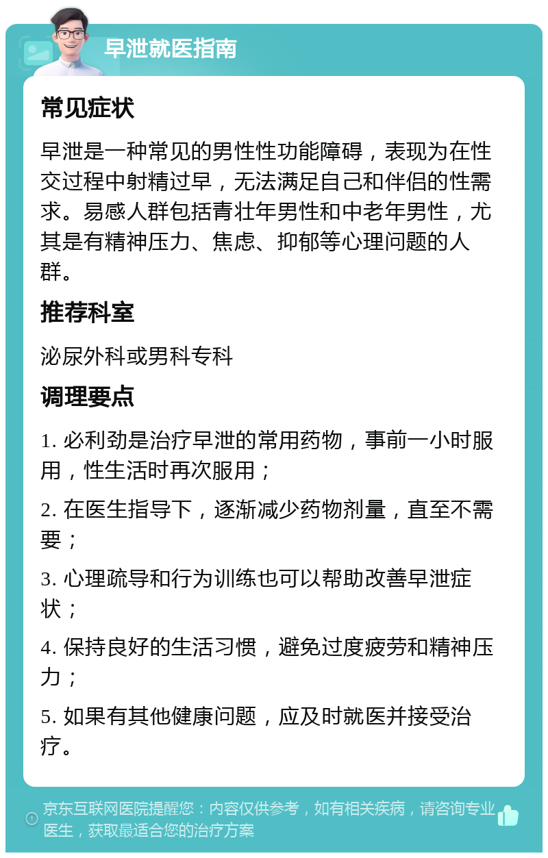 早泄就医指南 常见症状 早泄是一种常见的男性性功能障碍，表现为在性交过程中射精过早，无法满足自己和伴侣的性需求。易感人群包括青壮年男性和中老年男性，尤其是有精神压力、焦虑、抑郁等心理问题的人群。 推荐科室 泌尿外科或男科专科 调理要点 1. 必利劲是治疗早泄的常用药物，事前一小时服用，性生活时再次服用； 2. 在医生指导下，逐渐减少药物剂量，直至不需要； 3. 心理疏导和行为训练也可以帮助改善早泄症状； 4. 保持良好的生活习惯，避免过度疲劳和精神压力； 5. 如果有其他健康问题，应及时就医并接受治疗。