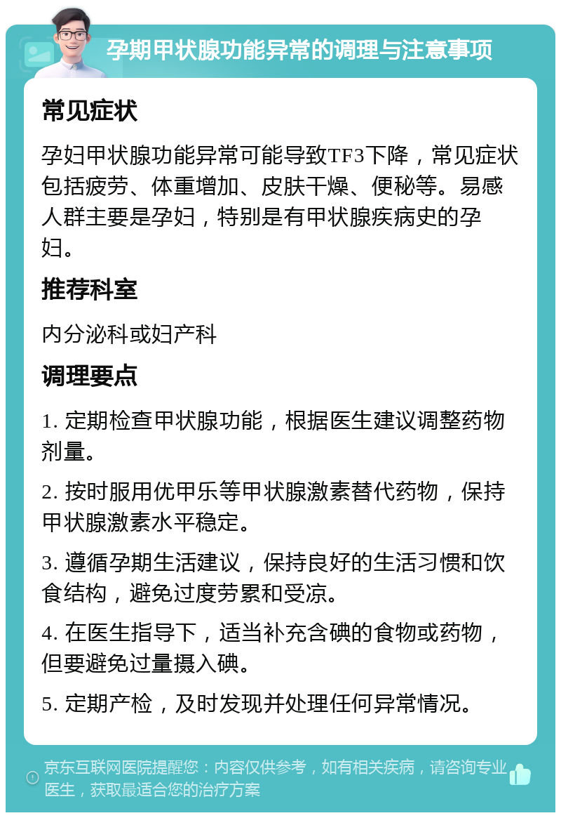 孕期甲状腺功能异常的调理与注意事项 常见症状 孕妇甲状腺功能异常可能导致TF3下降，常见症状包括疲劳、体重增加、皮肤干燥、便秘等。易感人群主要是孕妇，特别是有甲状腺疾病史的孕妇。 推荐科室 内分泌科或妇产科 调理要点 1. 定期检查甲状腺功能，根据医生建议调整药物剂量。 2. 按时服用优甲乐等甲状腺激素替代药物，保持甲状腺激素水平稳定。 3. 遵循孕期生活建议，保持良好的生活习惯和饮食结构，避免过度劳累和受凉。 4. 在医生指导下，适当补充含碘的食物或药物，但要避免过量摄入碘。 5. 定期产检，及时发现并处理任何异常情况。