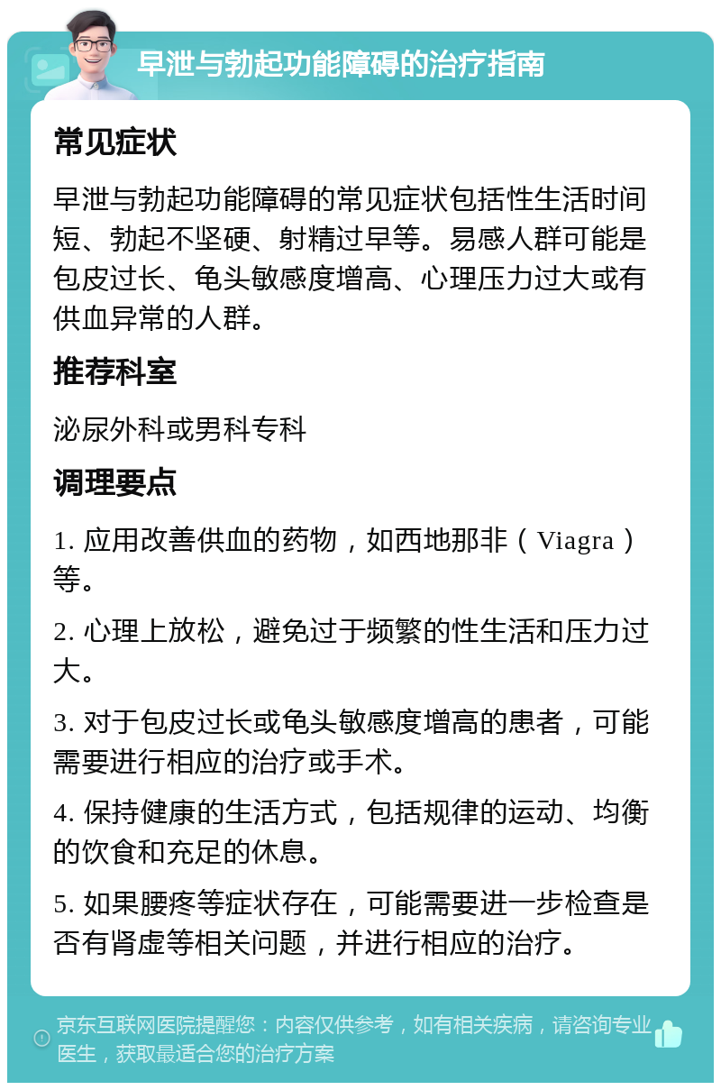 早泄与勃起功能障碍的治疗指南 常见症状 早泄与勃起功能障碍的常见症状包括性生活时间短、勃起不坚硬、射精过早等。易感人群可能是包皮过长、龟头敏感度增高、心理压力过大或有供血异常的人群。 推荐科室 泌尿外科或男科专科 调理要点 1. 应用改善供血的药物，如西地那非（Viagra）等。 2. 心理上放松，避免过于频繁的性生活和压力过大。 3. 对于包皮过长或龟头敏感度增高的患者，可能需要进行相应的治疗或手术。 4. 保持健康的生活方式，包括规律的运动、均衡的饮食和充足的休息。 5. 如果腰疼等症状存在，可能需要进一步检查是否有肾虚等相关问题，并进行相应的治疗。