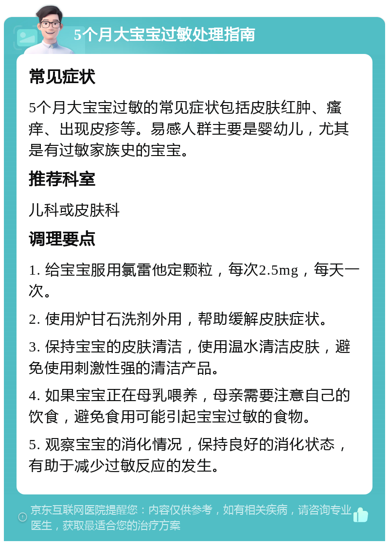 5个月大宝宝过敏处理指南 常见症状 5个月大宝宝过敏的常见症状包括皮肤红肿、瘙痒、出现皮疹等。易感人群主要是婴幼儿，尤其是有过敏家族史的宝宝。 推荐科室 儿科或皮肤科 调理要点 1. 给宝宝服用氯雷他定颗粒，每次2.5mg，每天一次。 2. 使用炉甘石洗剂外用，帮助缓解皮肤症状。 3. 保持宝宝的皮肤清洁，使用温水清洁皮肤，避免使用刺激性强的清洁产品。 4. 如果宝宝正在母乳喂养，母亲需要注意自己的饮食，避免食用可能引起宝宝过敏的食物。 5. 观察宝宝的消化情况，保持良好的消化状态，有助于减少过敏反应的发生。