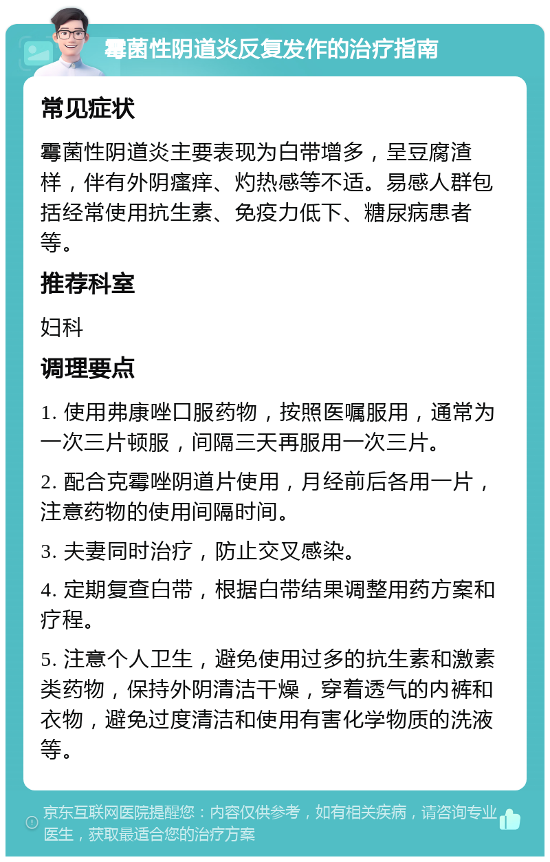 霉菌性阴道炎反复发作的治疗指南 常见症状 霉菌性阴道炎主要表现为白带增多，呈豆腐渣样，伴有外阴瘙痒、灼热感等不适。易感人群包括经常使用抗生素、免疫力低下、糖尿病患者等。 推荐科室 妇科 调理要点 1. 使用弗康唑口服药物，按照医嘱服用，通常为一次三片顿服，间隔三天再服用一次三片。 2. 配合克霉唑阴道片使用，月经前后各用一片，注意药物的使用间隔时间。 3. 夫妻同时治疗，防止交叉感染。 4. 定期复查白带，根据白带结果调整用药方案和疗程。 5. 注意个人卫生，避免使用过多的抗生素和激素类药物，保持外阴清洁干燥，穿着透气的内裤和衣物，避免过度清洁和使用有害化学物质的洗液等。