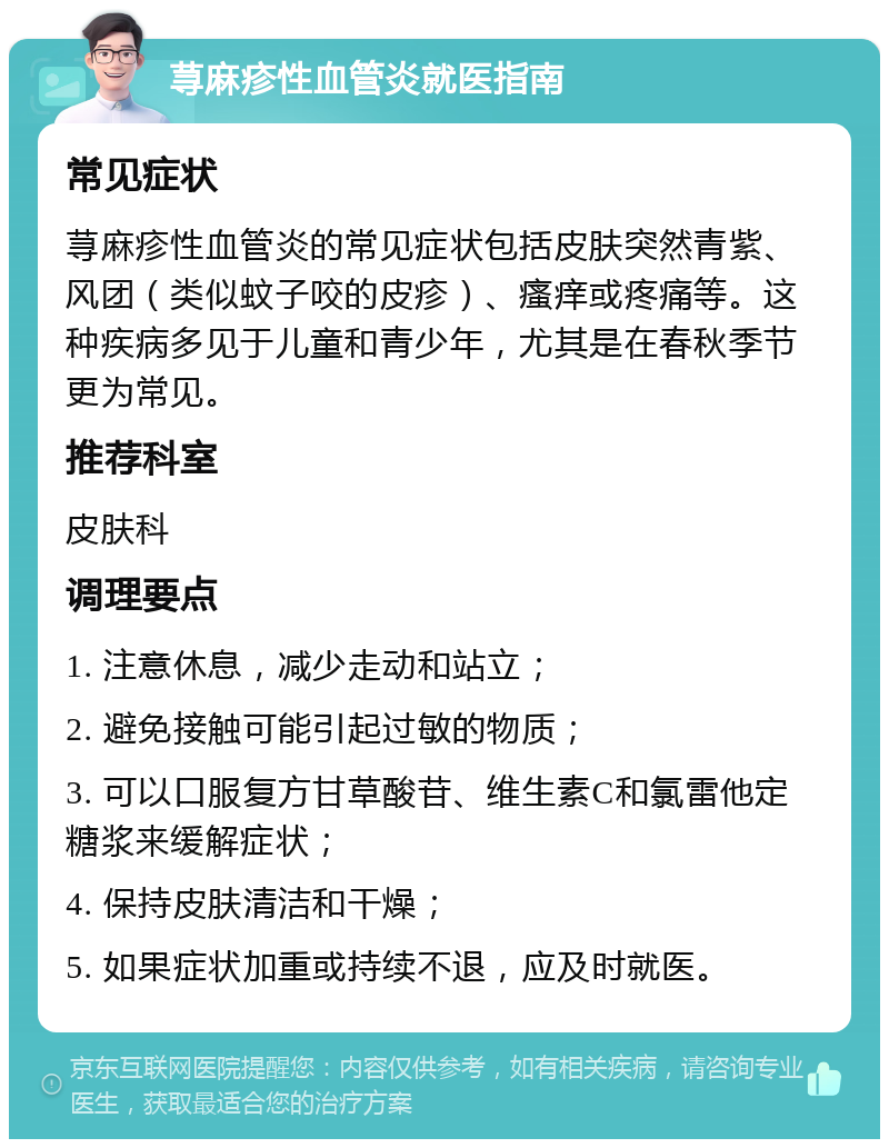 荨麻疹性血管炎就医指南 常见症状 荨麻疹性血管炎的常见症状包括皮肤突然青紫、风团（类似蚊子咬的皮疹）、瘙痒或疼痛等。这种疾病多见于儿童和青少年，尤其是在春秋季节更为常见。 推荐科室 皮肤科 调理要点 1. 注意休息，减少走动和站立； 2. 避免接触可能引起过敏的物质； 3. 可以口服复方甘草酸苷、维生素C和氯雷他定糖浆来缓解症状； 4. 保持皮肤清洁和干燥； 5. 如果症状加重或持续不退，应及时就医。