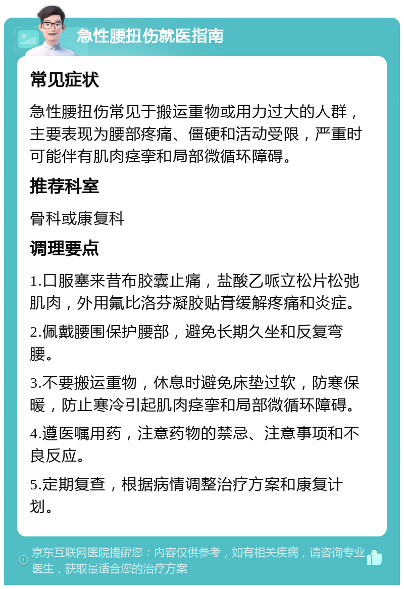 急性腰扭伤就医指南 常见症状 急性腰扭伤常见于搬运重物或用力过大的人群，主要表现为腰部疼痛、僵硬和活动受限，严重时可能伴有肌肉痉挛和局部微循环障碍。 推荐科室 骨科或康复科 调理要点 1.口服塞来昔布胶囊止痛，盐酸乙哌立松片松弛肌肉，外用氟比洛芬凝胶贴膏缓解疼痛和炎症。 2.佩戴腰围保护腰部，避免长期久坐和反复弯腰。 3.不要搬运重物，休息时避免床垫过软，防寒保暖，防止寒冷引起肌肉痉挛和局部微循环障碍。 4.遵医嘱用药，注意药物的禁忌、注意事项和不良反应。 5.定期复查，根据病情调整治疗方案和康复计划。