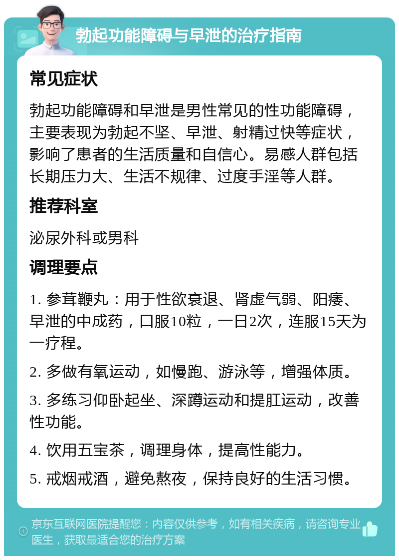 勃起功能障碍与早泄的治疗指南 常见症状 勃起功能障碍和早泄是男性常见的性功能障碍，主要表现为勃起不坚、早泄、射精过快等症状，影响了患者的生活质量和自信心。易感人群包括长期压力大、生活不规律、过度手淫等人群。 推荐科室 泌尿外科或男科 调理要点 1. 参茸鞭丸：用于性欲衰退、肾虚气弱、阳痿、早泄的中成药，口服10粒，一日2次，连服15天为一疗程。 2. 多做有氧运动，如慢跑、游泳等，增强体质。 3. 多练习仰卧起坐、深蹲运动和提肛运动，改善性功能。 4. 饮用五宝茶，调理身体，提高性能力。 5. 戒烟戒酒，避免熬夜，保持良好的生活习惯。