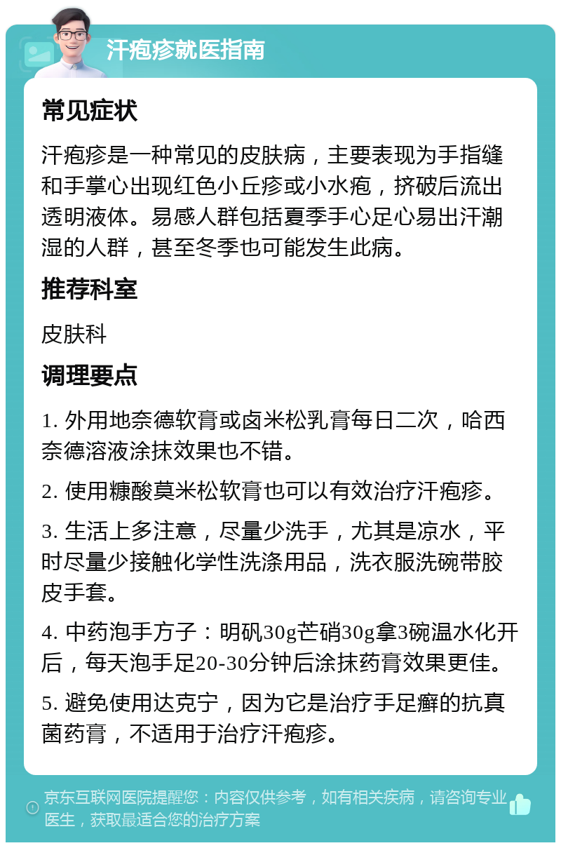 汗疱疹就医指南 常见症状 汗疱疹是一种常见的皮肤病，主要表现为手指缝和手掌心出现红色小丘疹或小水疱，挤破后流出透明液体。易感人群包括夏季手心足心易出汗潮湿的人群，甚至冬季也可能发生此病。 推荐科室 皮肤科 调理要点 1. 外用地奈德软膏或卤米松乳膏每日二次，哈西奈德溶液涂抹效果也不错。 2. 使用糠酸莫米松软膏也可以有效治疗汗疱疹。 3. 生活上多注意，尽量少洗手，尤其是凉水，平时尽量少接触化学性洗涤用品，洗衣服洗碗带胶皮手套。 4. 中药泡手方子：明矾30g芒硝30g拿3碗温水化开后，每天泡手足20-30分钟后涂抹药膏效果更佳。 5. 避免使用达克宁，因为它是治疗手足癣的抗真菌药膏，不适用于治疗汗疱疹。