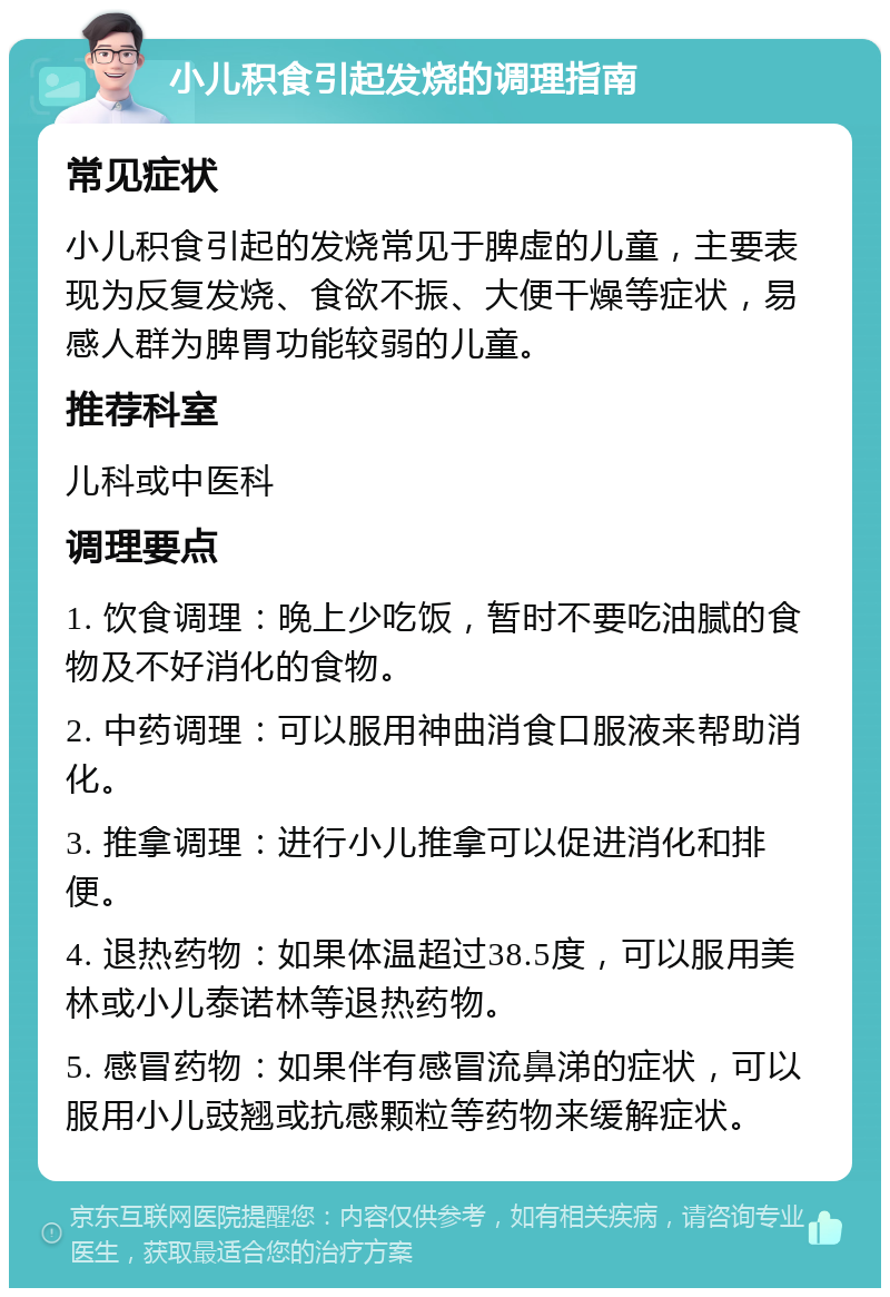 小儿积食引起发烧的调理指南 常见症状 小儿积食引起的发烧常见于脾虚的儿童，主要表现为反复发烧、食欲不振、大便干燥等症状，易感人群为脾胃功能较弱的儿童。 推荐科室 儿科或中医科 调理要点 1. 饮食调理：晚上少吃饭，暂时不要吃油腻的食物及不好消化的食物。 2. 中药调理：可以服用神曲消食口服液来帮助消化。 3. 推拿调理：进行小儿推拿可以促进消化和排便。 4. 退热药物：如果体温超过38.5度，可以服用美林或小儿泰诺林等退热药物。 5. 感冒药物：如果伴有感冒流鼻涕的症状，可以服用小儿豉翘或抗感颗粒等药物来缓解症状。