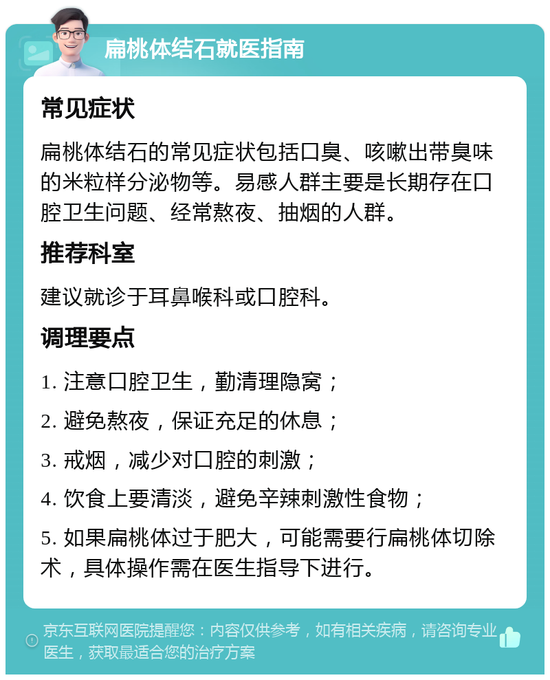 扁桃体结石就医指南 常见症状 扁桃体结石的常见症状包括口臭、咳嗽出带臭味的米粒样分泌物等。易感人群主要是长期存在口腔卫生问题、经常熬夜、抽烟的人群。 推荐科室 建议就诊于耳鼻喉科或口腔科。 调理要点 1. 注意口腔卫生，勤清理隐窝； 2. 避免熬夜，保证充足的休息； 3. 戒烟，减少对口腔的刺激； 4. 饮食上要清淡，避免辛辣刺激性食物； 5. 如果扁桃体过于肥大，可能需要行扁桃体切除术，具体操作需在医生指导下进行。