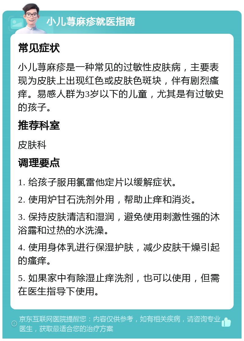 小儿荨麻疹就医指南 常见症状 小儿荨麻疹是一种常见的过敏性皮肤病，主要表现为皮肤上出现红色或皮肤色斑块，伴有剧烈瘙痒。易感人群为3岁以下的儿童，尤其是有过敏史的孩子。 推荐科室 皮肤科 调理要点 1. 给孩子服用氯雷他定片以缓解症状。 2. 使用炉甘石洗剂外用，帮助止痒和消炎。 3. 保持皮肤清洁和湿润，避免使用刺激性强的沐浴露和过热的水洗澡。 4. 使用身体乳进行保湿护肤，减少皮肤干燥引起的瘙痒。 5. 如果家中有除湿止痒洗剂，也可以使用，但需在医生指导下使用。