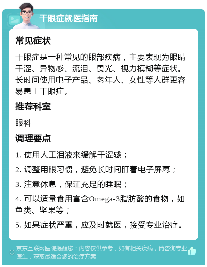 干眼症就医指南 常见症状 干眼症是一种常见的眼部疾病，主要表现为眼睛干涩、异物感、流泪、畏光、视力模糊等症状。长时间使用电子产品、老年人、女性等人群更容易患上干眼症。 推荐科室 眼科 调理要点 1. 使用人工泪液来缓解干涩感； 2. 调整用眼习惯，避免长时间盯着电子屏幕； 3. 注意休息，保证充足的睡眠； 4. 可以适量食用富含Omega-3脂肪酸的食物，如鱼类、坚果等； 5. 如果症状严重，应及时就医，接受专业治疗。