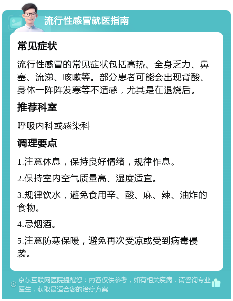 流行性感冒就医指南 常见症状 流行性感冒的常见症状包括高热、全身乏力、鼻塞、流涕、咳嗽等。部分患者可能会出现背酸、身体一阵阵发寒等不适感，尤其是在退烧后。 推荐科室 呼吸内科或感染科 调理要点 1.注意休息，保持良好情绪，规律作息。 2.保持室内空气质量高、湿度适宜。 3.规律饮水，避免食用辛、酸、麻、辣、油炸的食物。 4.忌烟酒。 5.注意防寒保暖，避免再次受凉或受到病毒侵袭。