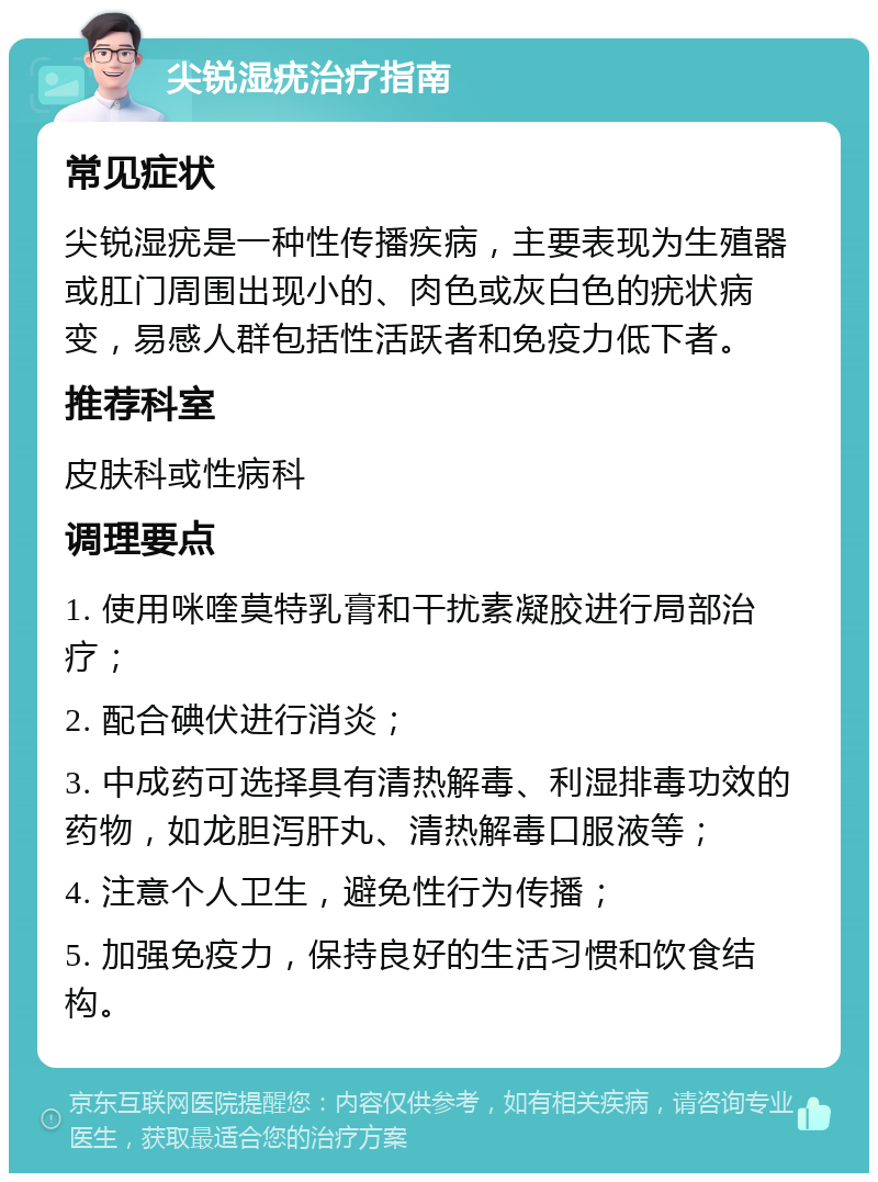 尖锐湿疣治疗指南 常见症状 尖锐湿疣是一种性传播疾病，主要表现为生殖器或肛门周围出现小的、肉色或灰白色的疣状病变，易感人群包括性活跃者和免疫力低下者。 推荐科室 皮肤科或性病科 调理要点 1. 使用咪喹莫特乳膏和干扰素凝胶进行局部治疗； 2. 配合碘伏进行消炎； 3. 中成药可选择具有清热解毒、利湿排毒功效的药物，如龙胆泻肝丸、清热解毒口服液等； 4. 注意个人卫生，避免性行为传播； 5. 加强免疫力，保持良好的生活习惯和饮食结构。