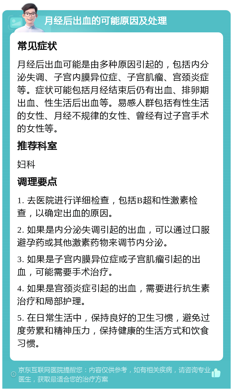 月经后出血的可能原因及处理 常见症状 月经后出血可能是由多种原因引起的，包括内分泌失调、子宫内膜异位症、子宫肌瘤、宫颈炎症等。症状可能包括月经结束后仍有出血、排卵期出血、性生活后出血等。易感人群包括有性生活的女性、月经不规律的女性、曾经有过子宫手术的女性等。 推荐科室 妇科 调理要点 1. 去医院进行详细检查，包括B超和性激素检查，以确定出血的原因。 2. 如果是内分泌失调引起的出血，可以通过口服避孕药或其他激素药物来调节内分泌。 3. 如果是子宫内膜异位症或子宫肌瘤引起的出血，可能需要手术治疗。 4. 如果是宫颈炎症引起的出血，需要进行抗生素治疗和局部护理。 5. 在日常生活中，保持良好的卫生习惯，避免过度劳累和精神压力，保持健康的生活方式和饮食习惯。