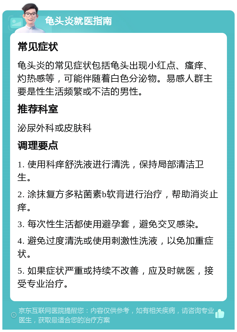 龟头炎就医指南 常见症状 龟头炎的常见症状包括龟头出现小红点、瘙痒、灼热感等，可能伴随着白色分泌物。易感人群主要是性生活频繁或不洁的男性。 推荐科室 泌尿外科或皮肤科 调理要点 1. 使用科痒舒洗液进行清洗，保持局部清洁卫生。 2. 涂抹复方多粘菌素b软膏进行治疗，帮助消炎止痒。 3. 每次性生活都使用避孕套，避免交叉感染。 4. 避免过度清洗或使用刺激性洗液，以免加重症状。 5. 如果症状严重或持续不改善，应及时就医，接受专业治疗。