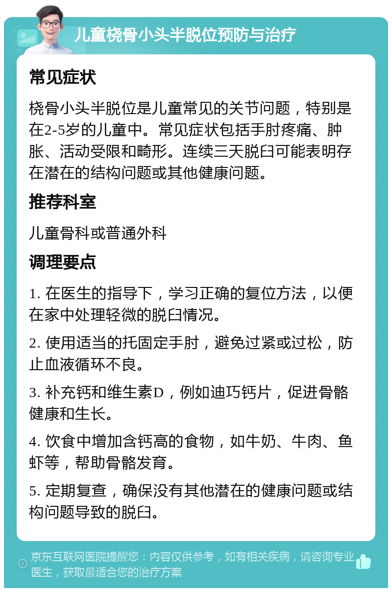 儿童桡骨小头半脱位预防与治疗 常见症状 桡骨小头半脱位是儿童常见的关节问题，特别是在2-5岁的儿童中。常见症状包括手肘疼痛、肿胀、活动受限和畸形。连续三天脱臼可能表明存在潜在的结构问题或其他健康问题。 推荐科室 儿童骨科或普通外科 调理要点 1. 在医生的指导下，学习正确的复位方法，以便在家中处理轻微的脱臼情况。 2. 使用适当的托固定手肘，避免过紧或过松，防止血液循环不良。 3. 补充钙和维生素D，例如迪巧钙片，促进骨骼健康和生长。 4. 饮食中增加含钙高的食物，如牛奶、牛肉、鱼虾等，帮助骨骼发育。 5. 定期复查，确保没有其他潜在的健康问题或结构问题导致的脱臼。