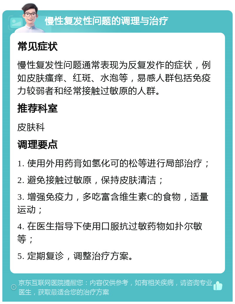 慢性复发性问题的调理与治疗 常见症状 慢性复发性问题通常表现为反复发作的症状，例如皮肤瘙痒、红斑、水泡等，易感人群包括免疫力较弱者和经常接触过敏原的人群。 推荐科室 皮肤科 调理要点 1. 使用外用药膏如氢化可的松等进行局部治疗； 2. 避免接触过敏原，保持皮肤清洁； 3. 增强免疫力，多吃富含维生素C的食物，适量运动； 4. 在医生指导下使用口服抗过敏药物如扑尔敏等； 5. 定期复诊，调整治疗方案。