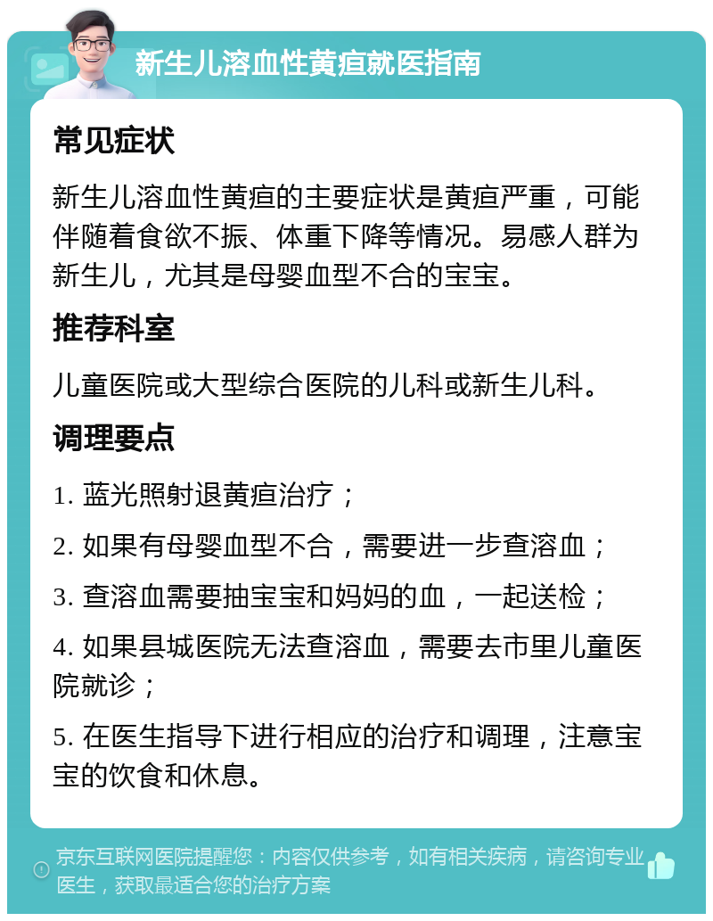 新生儿溶血性黄疸就医指南 常见症状 新生儿溶血性黄疸的主要症状是黄疸严重，可能伴随着食欲不振、体重下降等情况。易感人群为新生儿，尤其是母婴血型不合的宝宝。 推荐科室 儿童医院或大型综合医院的儿科或新生儿科。 调理要点 1. 蓝光照射退黄疸治疗； 2. 如果有母婴血型不合，需要进一步查溶血； 3. 查溶血需要抽宝宝和妈妈的血，一起送检； 4. 如果县城医院无法查溶血，需要去市里儿童医院就诊； 5. 在医生指导下进行相应的治疗和调理，注意宝宝的饮食和休息。