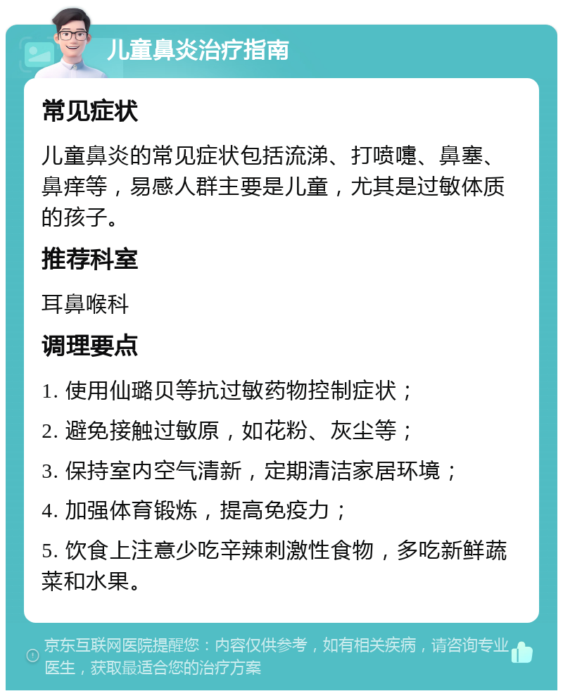 儿童鼻炎治疗指南 常见症状 儿童鼻炎的常见症状包括流涕、打喷嚏、鼻塞、鼻痒等，易感人群主要是儿童，尤其是过敏体质的孩子。 推荐科室 耳鼻喉科 调理要点 1. 使用仙璐贝等抗过敏药物控制症状； 2. 避免接触过敏原，如花粉、灰尘等； 3. 保持室内空气清新，定期清洁家居环境； 4. 加强体育锻炼，提高免疫力； 5. 饮食上注意少吃辛辣刺激性食物，多吃新鲜蔬菜和水果。