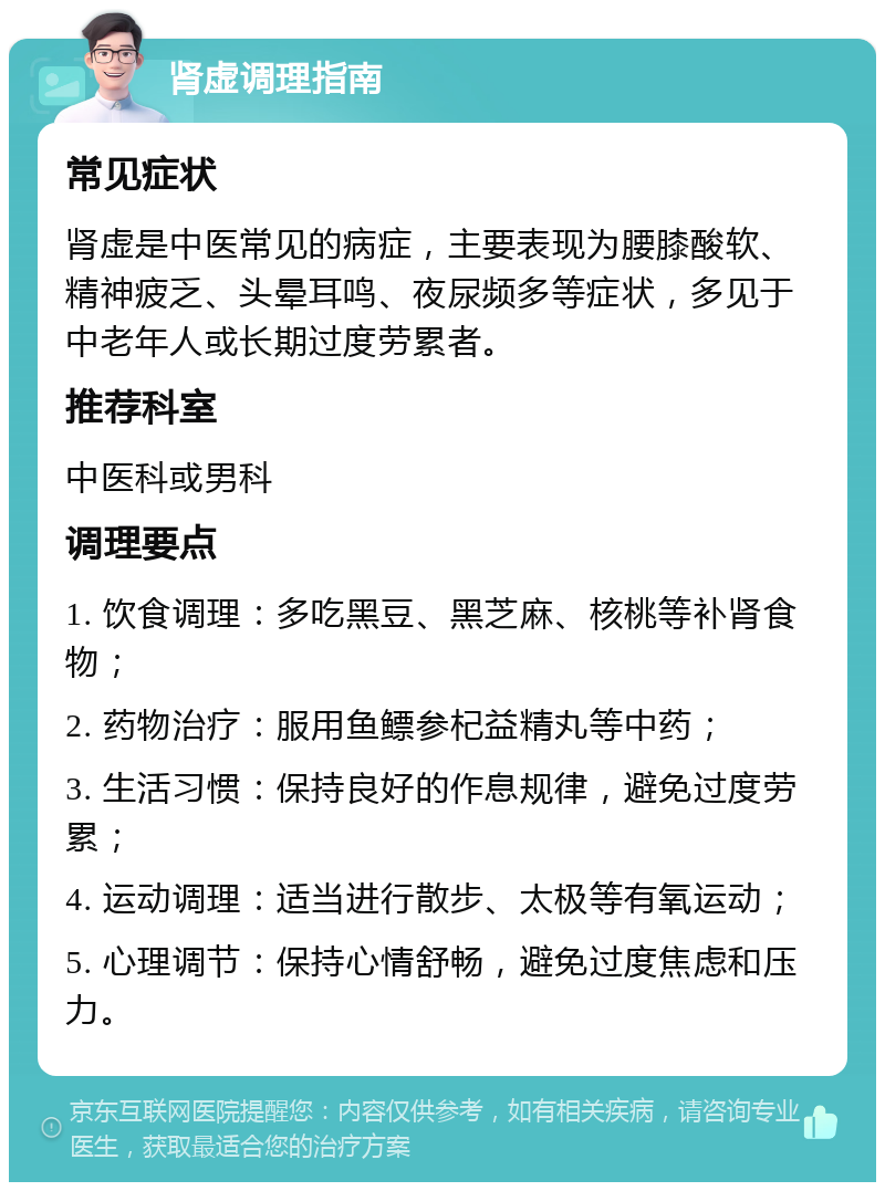 肾虚调理指南 常见症状 肾虚是中医常见的病症，主要表现为腰膝酸软、精神疲乏、头晕耳鸣、夜尿频多等症状，多见于中老年人或长期过度劳累者。 推荐科室 中医科或男科 调理要点 1. 饮食调理：多吃黑豆、黑芝麻、核桃等补肾食物； 2. 药物治疗：服用鱼鳔参杞益精丸等中药； 3. 生活习惯：保持良好的作息规律，避免过度劳累； 4. 运动调理：适当进行散步、太极等有氧运动； 5. 心理调节：保持心情舒畅，避免过度焦虑和压力。