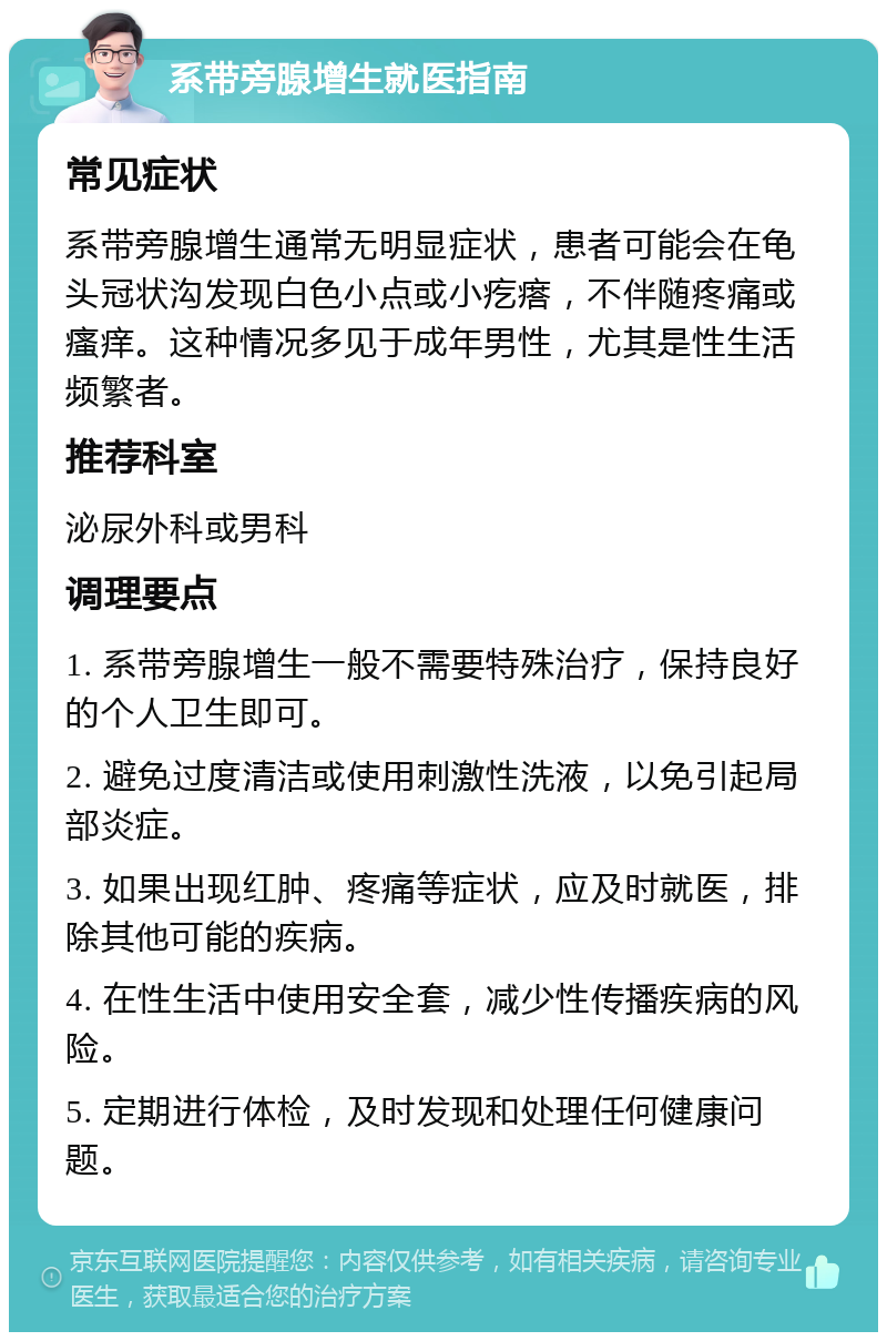 系带旁腺增生就医指南 常见症状 系带旁腺增生通常无明显症状，患者可能会在龟头冠状沟发现白色小点或小疙瘩，不伴随疼痛或瘙痒。这种情况多见于成年男性，尤其是性生活频繁者。 推荐科室 泌尿外科或男科 调理要点 1. 系带旁腺增生一般不需要特殊治疗，保持良好的个人卫生即可。 2. 避免过度清洁或使用刺激性洗液，以免引起局部炎症。 3. 如果出现红肿、疼痛等症状，应及时就医，排除其他可能的疾病。 4. 在性生活中使用安全套，减少性传播疾病的风险。 5. 定期进行体检，及时发现和处理任何健康问题。